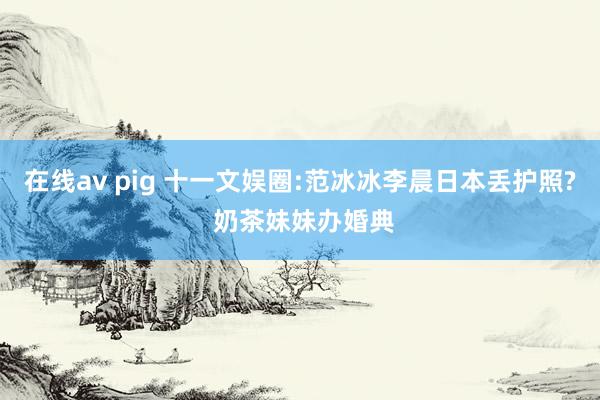 在线av pig 十一文娱圈:范冰冰李晨日本丢护照? 奶茶妹妹办婚典
