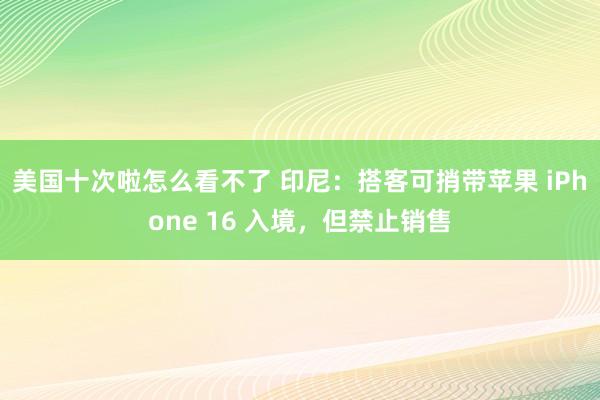 美国十次啦怎么看不了 印尼：搭客可捎带苹果 iPhone 16 入境，但禁止销售