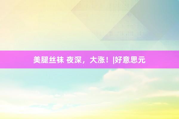 美腿丝袜 夜深，大涨！|好意思元