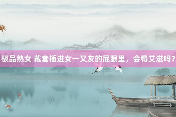极品熟女 戴套插进女一又友的屁眼里,会得艾滋吗?