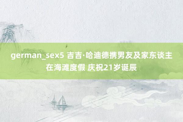 german_sex5 吉吉·哈迪德携男友及家东谈主在海滩度假 庆祝21岁诞辰