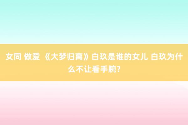 女同 做爱 《大梦归离》白玖是谁的女儿 白玖为什么不让看手腕？