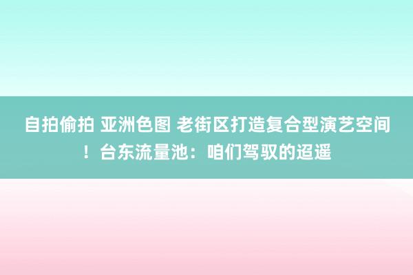 自拍偷拍 亚洲色图 老街区打造复合型演艺空间！台东流量池：咱们驾驭的迢遥