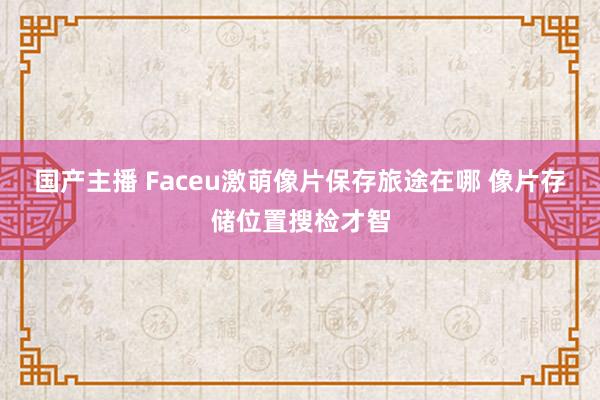 国产主播 Faceu激萌像片保存旅途在哪 像片存储位置搜检才智