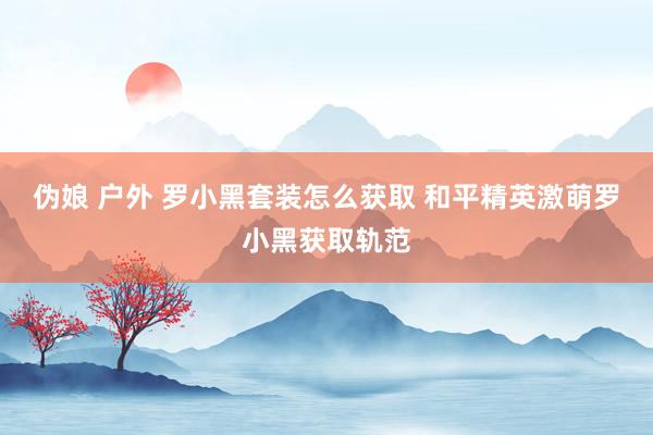 伪娘 户外 罗小黑套装怎么获取 和平精英激萌罗小黑获取轨范