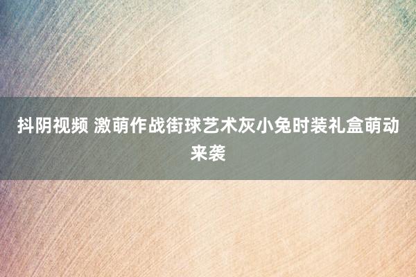 抖阴视频 激萌作战街球艺术灰小兔时装礼盒萌动来袭