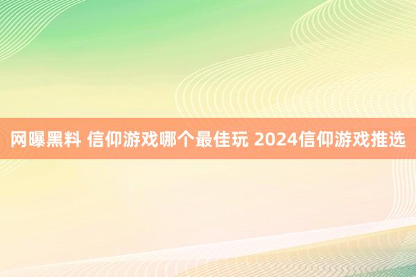 网曝黑料 信仰游戏哪个最佳玩 2024信仰游戏推选