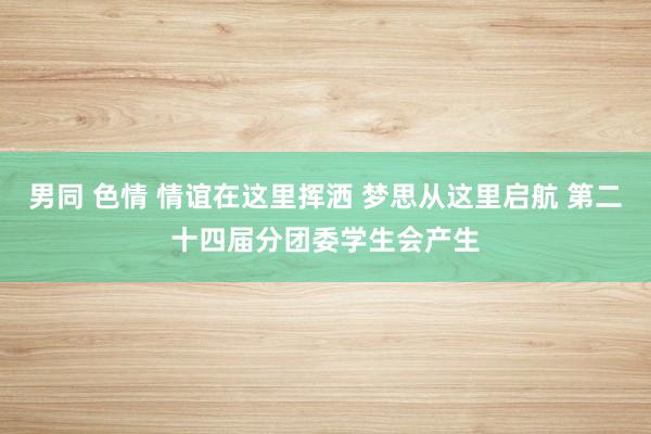 男同 色情 情谊在这里挥洒 梦思从这里启航 第二十四届分团委学生会产生