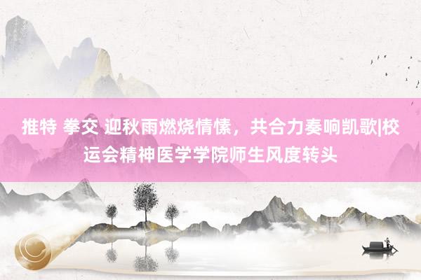 推特 拳交 迎秋雨燃烧情愫，共合力奏响凯歌|校运会精神医学学院师生风度转头
