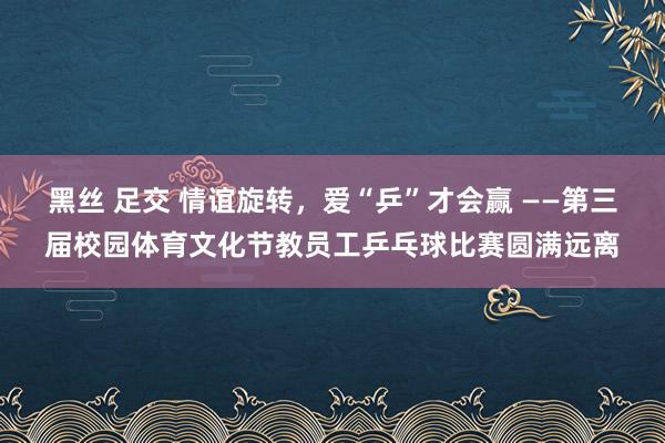 黑丝 足交 情谊旋转，爱“乒”才会赢 ——第三届校园体育文化节教员工乒乓球比赛圆满远离