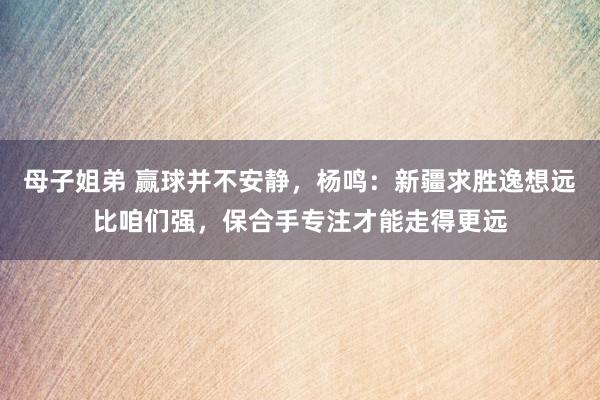 母子姐弟 赢球并不安静，杨鸣：新疆求胜逸想远比咱们强，保合手专注才能走得更远