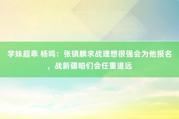 学妹超乖 杨鸣：张镇麟求战理想很强会为他报名，战新疆咱们会任重道远