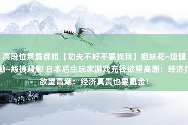 高段位氣質御姐【功夫不好不要找我】姐妹花~連體絲襪~大奶晃動~絲襪騷腳 日本后生玩家游戏充钱欲望高潮：经济真贵也要氪金！
